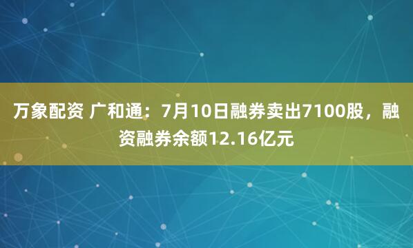 万象配资 广和通：7月10日融券卖出7100股，融资融券余额12.16亿元