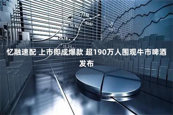忆融速配 上市即成爆款 超190万人围观牛市啤酒发布