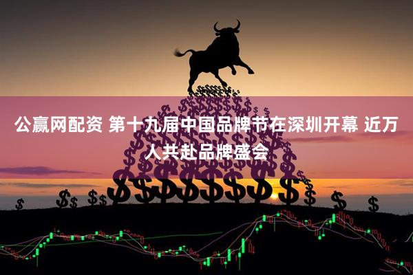 公赢网配资 第十九届中国品牌节在深圳开幕 近万人共赴品牌盛会