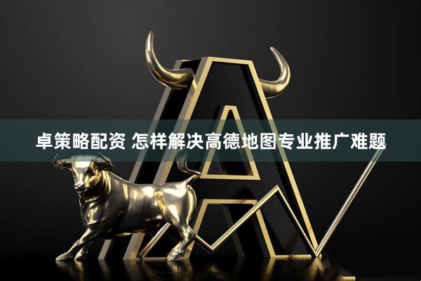 卓策略配资 怎样解决高德地图专业推广难题