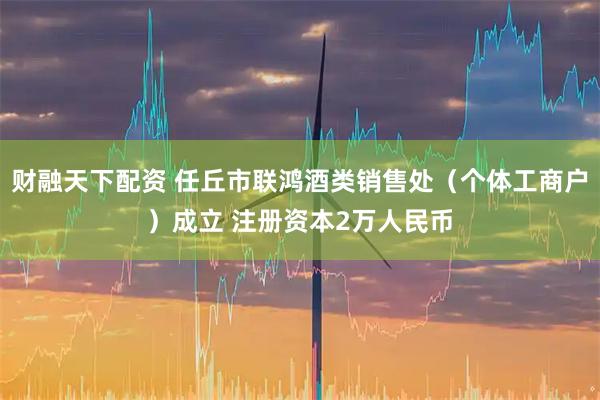 财融天下配资 任丘市联鸿酒类销售处（个体工商户）成立 注册资本2万人民币