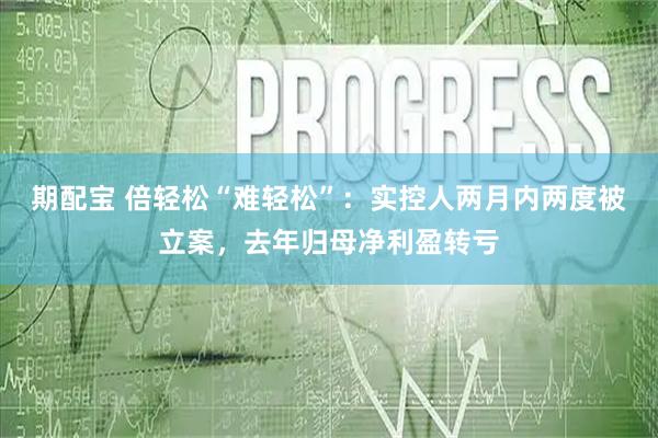 期配宝 倍轻松“难轻松”：实控人两月内两度被立案，去年归母净利盈转亏