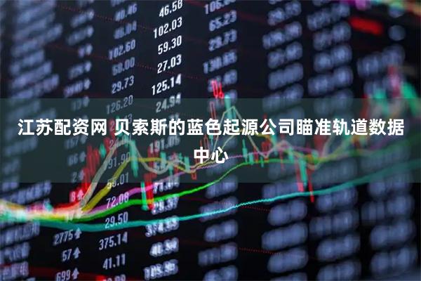 江苏配资网 贝索斯的蓝色起源公司瞄准轨道数据中心